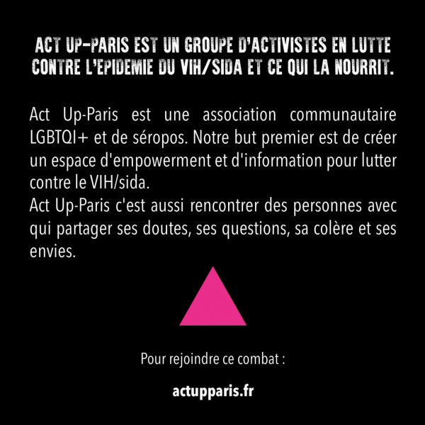 Act Up-Paris est une association communautaire LGBTI+ et de séropos. Notre but premier est de créer un espace d'empowerment et d'information pour lutter contre le VIH/sida